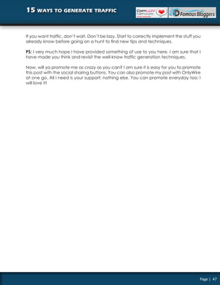 15 ways to generate traffic


If you want traffic, don’t wait. Don’t be lazy. Start to correctly implement the stuff you
already know before going on a hunt to find new tips and techniques.

PS: I very much hope I have provided something of use to you here. I am sure that I
have made you think and revisit the well-know traffic generation techniques.

Now, will ya promote me as crazy as you can? I am sure it is easy for you to promote
this post with the social sharing buttons. You can also promote my post with OnlyWire
at one go. All I need is your support; nothing else. You can promote everyday too; I
will love it!




                                                                                         Page | 47
 