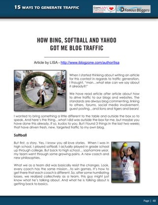 15 ways to generate traffic




                HOW BING, SOFTBALL AND YAHOO
                    GOT ME BLOG TRAFFIC

              Article by LISA - http://www.iblogzone.com/author/lisa


                                       When I started thinking about writing an article
                                       for this contest in regards to traffic generation,
                                       I thought, “man…what else can we say about
                                       it already?!”

                                       We have read article after article about how
                                       to drive traffic to our blogs and websites. The
                                       standards are always blog commenting, linking
                                       to others, forums, social media involvement,
                                       guest posting…and lions and tigers and bears!

I wanted to bring something a little different to the table and outside the box so to
speak. And here’s the thing…what I did was outside the box for me, but maybe you
have done this already. If so, kudos to you. But I found 3 things in the last two weeks
that have driven fresh, new, targeted traffic to my own blog.

Softball

But first, a story. Yes, I know you all love stories. When I was in
high school, I played softball. I actually played in grade school
up through college. But back to high school… sophomore year,
my team went through some growing pains. A new coach and
new philosophies.

What we as a team did was basically resist the changes. Look,
every coach has the same mission…to win games. It’s how to
get there that each coach is different. So, after some humiliating
losses, we realized collectively as a team, this guy might just
know what he’s talking about. And what he is talking about is
getting back to basics.




                                                                                            Page | 48
 