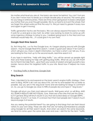 15 ways to generate traffic


No matter what level you are at, the basics are never far behind. You can’t turn pro
if you don’t know how to break up a simple double play at second. The same goes
for your blog or online business. There are times when going back to basics will propel
you further than you ever thought possible. We try so hard to re invent the wheel, that
we forget the wheel works just fine the way it is. We just need to grease it every now
and again to get it moving.

Traffic generation tactics are the basics. We can always expand the basics to make
it work for us and give a new twist. So while I was racking my brain to come up with
some ingenious strategy to bring to you, I realized going back to the tried and true
methods would help me….if I could give it my own twist.

Google Real-time Search

So, first things first…run for the Google love. As I began playing around with Google
search, I found Google Real-time search. I wrote a guest post about it for ComLuv
which will give you more in depth information, but here is what I can tell you. If you
are looking for the most up to the second results, real-time search is it.

If you type in real-time, “help with blog traffic,” you will be served up people right
then and there looking for help with getting blog traffic. What do you do with that?
Go to them!! Go help them…give them your words of wisdom and get yourself a new
reader, hence drive this targeted traffic to your site. Read how it helped me more
here:

• Find Blog Traffic In Real-time: Google Style

Bing Search

Then, I decided to try and expand on the basic search engine traffic strategy. I then
went to Bing. WOW is all I can say about this. Let me try and explain this as easily as
possible. Say you are in the dog lover niche and are looking for blogs to comment
on. So, you go to Google (as close to 90% of people do) and type in “dog lovers.”

Google will return you their most relevant results. Well guess what, so will Bing. AND
ALL SEARCH RESULTS ARE NOT EQUAL. Sure, there are a few sites that are the same…
but in general, Bing will return results to you that are buried deep on Google SERPS….
like pages 10 and 11 or more. It’s a known fact that most people don’t search much
beyond page 2 of results.

Are you seeing the potential here? You are going to find blogs that are fresh blood
visitors to your own blog. These are sites that are not being bombarded by people
using Google for all their search results. And when we search the same keywords,
we tend to come upon the same sites over and over. I did this for the term “traffic


                                                                                      Page | 49
 