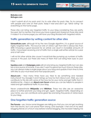 15 ways to generate traffic


Blokube.com
BizSugar.com

I don’t submit all of my posts and I try to vote often for posts I like. Try to connect
with people and vote on their posts. Keep it real and don’t go “blind voting” for
everything on the home page.

These sites can bring very targeted traffic to your blog considering they are pretty
focused. Not to mention that once you have a great post shared on those sites (and
it makes it to a home page) you will have your blog flooded with targeted visitors.

Traffic generation by writing content for other sites
Ezinearticles.com, although hit by the new Google algorithm, it is a great source of
highly targeted traffic. The bounce rate of visitors I get from EZA is always less than
20%! Choosing a good keyword for an article can result in incredible amounts of
traffic. I have been receiving a lot of traffic from a single well written article for a year
and a half now!

I will not list other article sites cause it would look like pumping up numbers of traffic
sources in this post, but there are many of them that can bring fresh eyes to your
blog.

Squidoo.com and Hubpages.com will not only bring you targeted traffic but can also
be a nice source of income. If you don’t want to spend too much time on these sites,
you can always make a single page about your blog and update it from time to time
with links to your must-read and most popular posts.

About.com – How many times have you tried to do something and needed
instructions? You Google it and it brings up how-tos from About.com. Well, you can
contribute to this site with some of the how-tos for your niche and get traffic from it.
Additional tip – there is an About.com Forum where you can be helpful to people in
need and get additional traffic to your blog.

Never underestimate Wikipedia and WikiHow. These two sites are an awesome
place to further promote your blog and get, again, targeted traffic. Depending on
your niche, you can contribute some great tips and bring thousands of visitors back
to your blog.

One forgotten traffic generation source
The Forums – yes, I know some bloggers are telling you that you can not get anything
from the Forums, but I can prove them wrong. One example: I met one of my dear
blogging friends on a Forum way before I started blogging. She has been helping me


                                                                                                Page | 5
 
