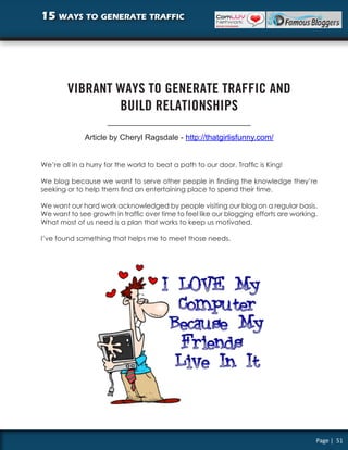 15 ways to generate traffic




        VIBRANT WAYS TO GENERATE TRAFFIC AND
                BUILD RELATIONSHIPS

              Article by Cheryl Ragsdale - http://thatgirlisfunny.com/


We’re all in a hurry for the world to beat a path to our door. Traffic is King!

We blog because we want to serve other people in finding the knowledge they’re
seeking or to help them find an entertaining place to spend their time.

We want our hard work acknowledged by people visiting our blog on a regular basis.
We want to see growth in traffic over time to feel like our blogging efforts are working.
What most of us need is a plan that works to keep us motivated.

I’ve found something that helps me to meet those needs.




                                                                                        Page | 51
 