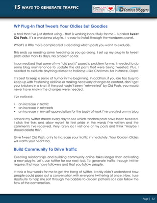 15 ways to generate traffic


WP Plug-In That Tweets Your Oldies But Goodies
A tool that I’ve just started using – that is working beautifully for me – is called Tweet
Old Posts. It’s a wordpress plug-in. It’s easy to install through the wordpress panel.

What’s a little more complicated is deciding which posts you want to exclude.

This ends up needing some tweaking as you go along. I set up my plug-in to tweet
posts older than 45 days. No problem so far.

I soon realized that some of my “old posts” posed a problem for me. I needed to do
some blog maintenance to update the old posts that were being tweeted. Plus, I
needed to exclude anything related to holidays – like Christmas, for instance. Oops!

It’s best to keep a sense of humor in the beginning. In addition, if you are too busy to
keep up with freshening old links or making necessary changes to content, don’t get
your knickers in a knot. If the post hadn’t been “retweeted” by Old Posts, you would
never have known the changes were needed.

I’ve noticed:

• an increase in traffic
• an increase in retweets
• an increase in my self-appreciation for the body of work I’ve created on my blog

I check my twitter stream every day to see which random posts have been tweeted.
I click the links and allow myself to feel pride in the words I’ve written and the
comments I’ve received. Very rarely do I visit one of my posts and think “maybe I
should delete this”.

Give Tweet Old Posts a try to increase your traffic immediately. Your Golden Oldies
will warm your heart too.

Build Community To Drive Traffic
Creating relationships and building community online takes longer than activating
a new plug-in. Let’s use twitter for our next tool. To generate traffic through twitter
requires that you have followers and that you follow people.

It took a few weeks for me to get the hang of twitter. I really didn’t understand how
people could parse out a conversation with everyone twittering at once. Now, I use
Hootsuite to help me sort through the babble to discern patterns so I can follow the
flow of the conversation.




                                                                                             Page | 52
 