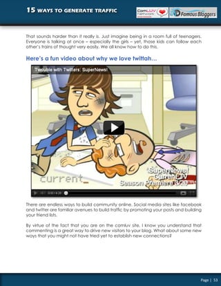 15 ways to generate traffic


That sounds harder than it really is. Just imagine being in a room full of teenagers.
Everyone is talking at once – especially the girls – yet, those kids can follow each
other’s trains of thought very easily. We all know how to do this.

Here’s a fun video about why we love twittah…




There are endless ways to build community online. Social media sites like facebook
and twitter are familiar avenues to build traffic by promoting your posts and building
your friend lists.

By virtue of the fact that you are on the comluv site, I know you understand that
commenting is a great way to drive new visitors to your blog. What about some new
ways that you might not have tried yet to establish new connections?




                                                                                     Page | 53
 