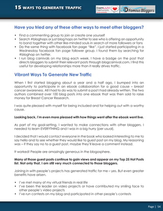 15 ways to generate traffic


Have you tried any of these other ways to meet other bloggers?
• Find a commenting group to join or create one yourself
• Search #bloghops or just blog hops on twitter to see who is offering an opportunity
  to band together with other like-minded souls in search of more followers or fans
• Do the same thing with facebook fan page “like”. I just started participating in a
  Wednesday facebook fan page follower group. I found them by searching for
  #bloghop on twitter.
• I run blog carnivals on my blog each week. I have a badge on the post that
  directs bloggers to submit their relevant posts through blogcarnival.com. I find this
  useful for developing relationships more than it really drives traffic.

Vibrant Ways To Generate New Traffic
When I first started blogging about a year and a half ago, I bumped into an
opportunity to participate in an ebook collaboration for a good cause – breast
cancer awareness. All I had to do was to submit a post I had already written. The two
authors combined over 100 blog posts into one ebook that was then sold to raise
money for Breast Cancer Research.

I was quite pleased with myself for being included and for helping out with a worthy
cause.

Looking back, I’m even more pleased with how things went after the ebook went live.

As part of my goal-setting, I wanted to make connections with other bloggers. I
needed to learn EVERYTHING and I was in a big hurry (per usual).

I decided that I would contact everyone in the book who looked interesting to me to
say hello and to see whether they would like to guest post on my blog. My reasoning
was – if they say no to a guest post, maybe they’ll leave a comment instead.

It worked! People are amazingly generous in the blogosphere.

Many of those guest posts continue to gain views and appear on my Top 25 Hot Posts
list. Not only that, I am still very much connected to those bloggers.

Joining in with people’s projects has generated traffic for me – yes. But even greater
benefits have arisen.

• I’ve met many of my virtual friends in real life
• I’ve been the leader on video projects or have contributed my smiling face to
  other people’s video projects
• I’ve run contests on my blog and participated in other people’s contests


                                                                                          Page | 54
 