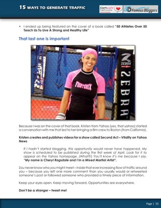15 ways to generate traffic


• I ended up being featured on the cover of a book called “50 Athletes Over 50
  Teach Us To Live A Strong and Healthy Life”

That last one is important




Because I was on the cover of that book, Kristen from Yahoo (yes, that yahoo) started
a conversation with me that led to her bringing a film crew to Boston (from California).

Kristen creates and publishes videos for a show called Second Act – Vitality on Yahoo
News

   If I hadn’t started blogging, this opportunity would never have happened. My
   show is scheduled to be published during the first week of April. Look for it to
   appear on the Yahoo homepage. (What?!) You’ll know it’s me because I say,
   “My name is Cheryl Ragsdale and I’m a Mixed Martial Artist“.

Zou never know who you might meet – inside that ever increasing flow of traffic around
you – because you left one more comment than you usually would or retweeted
someone’s post or followed someone who provided a timely piece of information.

Keep your eyes open. Keep moving forward. Opportunities are everywhere.

Don’t be a stranger – tweet me!



                                                                                       Page | 55
 
