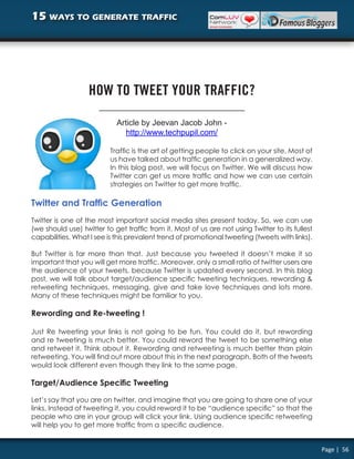 15 ways to generate traffic




                   HOW TO TWEET YOUR TRAFFIC?

                            Article by Jeevan Jacob John -
                               http://www.techpupil.com/

                          Traffic is the art of getting people to click on your site. Most of
                          us have talked about traffic generation in a generalized way.
                          In this blog post, we will focus on Twitter. We will discuss how
                          Twitter can get us more traffic and how we can use certain
                          strategies on Twitter to get more traffic.

Twitter and Traffic Generation
Twitter is one of the most important social media sites present today. So, we can use
(we should use) twitter to get traffic from it. Most of us are not using Twitter to its fullest
capabilities. What I see is this prevalent trend of promotional tweeting (tweets with links).

But Twitter is far more than that. Just because you tweeted it doesn’t make it so
important that you will get more traffic. Moreover, only a small ratio of twitter users are
the audience of your tweets, because Twitter is updated every second. In this blog
post, we will talk about target/audience specific tweeting techniques, rewording &
retweeting techniques, messaging, give and take love techniques and lots more.
Many of these techniques might be familiar to you.

Rewording and Re-tweeting !

Just Re tweeting your links is not going to be fun. You could do it, but rewording
and re tweeting is much better. You could reword the tweet to be something else
and retweet it. Think about it. Rewording and retweeting is much better than plain
retweeting. You will find out more about this in the next paragraph. Both of the tweets
would look different even though they link to the same page.

Target/Audience Specific Tweeting

Let’s say that you are on twitter, and imagine that you are going to share one of your
links. Instead of tweeting it, you could reword it to be “audience specific” so that the
people who are in your group will click your link. Using audience specific retweeting
will help you to get more traffic from a specific audience.


                                                                                                  Page | 56
 