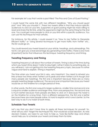 15 ways to generate traffic



For example: let’s say that I wrote a post titled “The Pros and Cons of Guest Posting.”

I could tweet the same link with two different headlines: “Why you should guest
post” and “Why you shouldn’t“. These two tweets differ in that they induce specific
audiences to click on your link. Supporters of guest posting might be more willing to
read and share the first link, while the opponents might do the same thing for the 2nd
one. You could get more people to click on your link within a specific audience. You
can use this technique for most articles.

For instance, for this article, I could reweet it as “How to Use Twitter to Generate
Efficient Traffic” or “Using Several techniques to get more traffic from Twitter” etc.,
the list could go on.

You could reword your tweet based on your article, headings, and subheadings. This
tactic can give you a real advantage (by generating more traffic). There is one more
[important] factor that influences this technique: tweeting frequency and timing.

Tweeting Frequency and Timing

Tweeting frequency is all about the number of tweets. Timing is about the time during
which you tweet (time doesn’t refer to day/night, rather it refers to something else, as
you will learn). I am not getting into the tweeting frequency topic, because it is rather
vague and hard to explain. Timing is important.

The time when you tweet your link is very, very important. You need to retweet you
links at least two times when Twitter is at its peak and when Twitter is at its trough (not
many people are tweeting). The first one is important because there are so many
people tweeting (larger audience). The second one is important because your tweet
would be on the timeline for a longer period of time.

In other words, the first one is equal to larger audience, smaller time and second one
is equal to smaller audience and larger time. From one perspective, the second one
is much better because more people are likely to click on it (because the tweet is
on the timeline for a long time). From a different perspective, the first one is better
because there are more people online. Its hard to explain which one is better. So the
best way to do it is to tweet at both times.

Schedule Your Tweets

Let’s say that you don’t have time to apply all these techniques for yourself. So,
what will you do? Forget the technique? No, that would be a bad decision. As wise
decision makers, we need to use tools to help us. Tools like Buffer App and others
would help you to schedule your tweets and keep them for later.



                                                                                          Page | 57
 