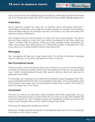 15 ways to generate traffic


Many of my friends over at Blogengage had already written about tools that will help
you to schedule your tweets. Be sure to check out those articles @Blogengage.com

@ Mentions

Are @ Mentions useful? Yes, they are. @ mentions show networking (mentions =
networking). @ Mentions can range from simple retweets to complex conversations.
These will really help you to promote your links. For instance, you are networking with
someone (using @ Mentions).

Let’s imagine that you ask the person to check out one of your articles. This person
will be (more) willing to check out your article (compared to the time when you
“didn’t” network with the person). There are many powerful twitter networkers out
there. One person who really stands out is @Nicholas_Cardot of Sitesketch101. You
may check out his twitter profile to know more about him.

Messaging

Yes, messaging will help you to get more traffic. It is just like @ Mentions. Message
them to help you out (or even ask them for a favor in return).

Non Promotional Tweets

These are really worth mentioning! They may not stand out at all. But tweets without
any links are awesome tweets (unless they are related to what you are doing right
now). Useful non-promotional Tweets (like quotes, advices, tips) can help you to
generate more traffic.

For example, you could give out simple advice related to guest blogging. After that,
you could tweet another link with a post related to the topic. This can be really useful
(if the person who reads your non-promotional tweet finds it useful). Think about it
and you will get why it is so useful.

Conclusion!

That puts an end to our discussion about tweeting and traffic generation. Do you
have any other techniques to share? What do you think of my tips [this article]? Did
you find it useful? If so, don’t forget to leave your feedback! Twitter is just one of the
unique ways through which we can make increase web traffic.

Thank you for taking time reading my article!

Note: Don’t forget to share this article. It would greatly help me to win the contest get
the maximum out of the contest


                                                                                             Page | 58
 