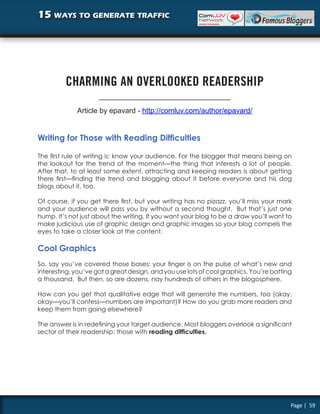 15 ways to generate traffic




         CHARMING AN OVERLOOKED READERSHIP

             Article by epavard - http://comluv.com/author/epavard/


Writing for Those with Reading Difficulties

The first rule of writing is: know your audience. For the blogger that means being on
the lookout for the trend of the moment—the thing that interests a lot of people.
After that, to at least some extent, attracting and keeping readers is about getting
there first—finding the trend and blogging about it before everyone and his dog
blogs about it, too.

Of course, if you get there first, but your writing has no pizazz, you’ll miss your mark
and your audience will pass you by without a second thought. But that’s just one
hump. It’s not just about the writing. If you want your blog to be a draw you’ll want to
make judicious use of graphic design and graphic images so your blog compels the
eyes to take a closer look at the content.

Cool Graphics
So, say you’ve covered those bases: your finger is on the pulse of what’s new and
interesting, you’ve got a great design, and you use lots of cool graphics. You’re batting
a thousand. But then, so are dozens, nay hundreds of others in the blogosphere.

How can you get that qualitative edge that will generate the numbers, too (okay,
okay—you’ll confess—numbers are important)? How do you grab more readers and
keep them from going elsewhere?

The answer is in redefining your target audience. Most bloggers overlook a significant
sector of their readership: those with reading difficulties.




                                                                                        Page | 59
 