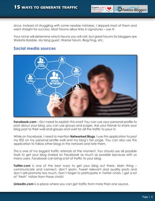 15 ways to generate traffic


since. Instead of struggling with some newbie mistakes, I skipped most of them and
went straight for success. Most forums allow links in signatures – use it!

Your niche will determine which forums you will visit, but great forums for bloggers are
Website Babble, My blog guest, Warrior forum, Blog Frog, etc.

Social media sources




Facebook.com – Do I need to explain this one? You can use your personal profile to
post about your blog, you can use groups and pages. Ask your friends to share your
blog post to their wall and groups and wait for all the traffic to pour in.

While on Facebook, I need to mention Networked Blogs. I use this application to post
my RSS on my personal profile wall and my blog’s fan page. You can also use this
application to follow other blogs in the network and rate them.

This is one of my biggest traffic referrals at the moment. You should use all possible
tools to get your blog shared on Facebook as much as possible because with so
many users, Facebook can bring a lot of traffic to your blog.

Twitter.com is one of the best ways to get your blog out there. Main thing –
communicate and connect, don’t spam. Tweet relevant and quality posts and
don’t self-promote too much. Don’t forget to participate in Twitter chats. I get a lot
of “fresh” visitors from those chats!

LinkedIn.com is a place where you can get traffic from more than one source.



                                                                                           Page | 6
 