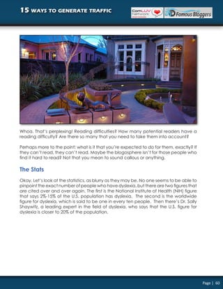 15 ways to generate traffic




Whoa. That’s perplexing! Reading difficulties? How many potential readers have a
reading difficulty? Are there so many that you need to take them into account?

Perhaps more to the point: what is it that you’re expected to do for them, exactly? If
they can’t read, they can’t read. Maybe the blogosphere isn’t for those people who
find it hard to read? Not that you mean to sound callous or anything.

The Stats
Okay. Let’s look at the statistics, as blurry as they may be. No one seems to be able to
pinpoint the exact number of people who have dyslexia, but there are two figures that
are cited over and over again. The first is the National Institute of Health (NIH) figure
that says 2%-15% of the U.S. population has dyslexia. The second is the worldwide
figure for dyslexia, which is said to be one in every ten people. Then there’s Dr. Sally
Shaywitz, a leading expert in the field of dyslexia, who says that the U.S. figure for
dyslexia is closer to 20% of the population.




                                                                                            Page | 60
 