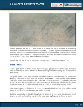 15 ways to generate traffic




Twenty percent of the U.S. population is a heckuva lot of readers. But reading
difficulties aren’t limited to those with dyslexia. Dyslexia is just one type of reading
difficulty. Slow or poor readers and those with visual impairments jack up the numbers
even higher. What wouldn’t you give to grab another 20% or more of the reading
public so you could hoist them over to your blog?

Sounds like just the ticket to edge out the numbers competition, doesn’t it?

Brass Tacks
So let’s get down to brass tacks. How can you get your content across to those
who find it hard to read? Is there a steep learning curve to wooing this sector of the
population?

The good news is that most of what you need to know about writing for those with
reading difficulties is stuff you’ve already assimilated. Good writing and design
practices solve most of the problems that get in the way of making your blog legible
to people who find it hard to read. If you’re a whiz at writing and you’ve got a handle
on design issues, your blog is already reaching out to those with reading issues.

Take paragraphs, for instance. A good paragraph contains just one subject. And
guess what? Shorter paragraphs are easier to read.

Dyslexic readers have trouble keeping the place in a very long paragraph. Short
chunks of text, on the other hand, make your blog a pleasure for them to read.




                                                                                       Page | 61
 
