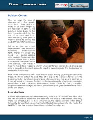 15 ways to generate traffic


Dubious Custom
Next we have the issue of
double-spacing after periods;
a dubious custom which so
many of us were taught by
our teachers in school. The
practice dates back to the
time typewriters dictated the
use of mono-spaced fonts.
Double-spacing after periods
made it easier to identify the
ends of typewritten sentences.

But modern fonts are a vast
improvement over those old-
fashioned        mono-spaced
fonts. There’s no longer any
need     for   double-spacing
after periods. Double-spacing
creates vertical rivers of white
space within the text for those
with dyslexia. That makes it
hard for the dyslexic reader to identify where sentences start and end. One space
after a period is just enough space to help the dyslexic reader find the beginnings
and ends of sentences.

Now to the stuff you wouldn’t have known about making your blog accessible to
those who find it difficult to read. Most of us expect to see black text on a white
background. But pure black against pure white generates too great a contrast for
those with reading problems. The high contrast creates a blur effect for some readers
with dyslexia in which the letters seem to whirl into each other. By adding a smidgen
of gray to text and background colors, you’ll reduce the glare and eliminate much
of the blur effect.

Decorative Hooks

Another way to pamper readers with reading issues is to stick to sans serif fonts. Serifs
are little decorative hooks that are added to the ends of letter strokes. They may
make text attractive, but for those with dyslexia, the hooks can make letters difficult
to identify. Sans serif just means that the font lacks these problematic little hooks. The
WINDOWS font that is easiest to read seems to be Trebuchet MS.




                                                                                             Page | 62
 