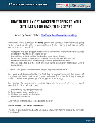 15 ways to generate traffic




     HOW TO REALLY GET TARGETED TRAFFIC TO YOUR
          SITE: LET US GO BACK TO THE START

         Article by Cosmin Stefan - http://www.themilliontwister.com/blog/


When I first found out about the traffic generation contest, I knew there was going
to be a big buzz about it. I was expecting to find out some great tips on traffic
generation. And I was right.

• Wong aka The Bad Blogger shared with us some often overlooked traffic sources
  and told us how to create viral content.
• Lisa advised to think outside the box but keep things simple.
• Mavis told us how to stay on top after the recent changes with Google.
• Brankica shared with us a whopping 50 traffic generation sources.
• Michele reported on the most effective traffic generation techniques with 3
  golden stars.

All posts were great, with awesome insights, arguments and ideas.

But I was a bit disappointed by the fact that no one approached the subject of
targeting your traffic and knowing your audience. This is the first thing a blogger
should consider when planning his traffic generation strategy.

So, I decided to take a chance and participate in the contest with my own guest
post. In this article I will talk about:

1.   Determining your target audience;
2.   Finding your target audience;
3.   Making your audience find you;
4.   Measuring the results.

And without further ado, let’s go back to the start!

Determine who your target audience is

This one is a no-brainer and quite an obvious step when starting a blog. But is it really
that simple?



                                                                                            Page | 64
 