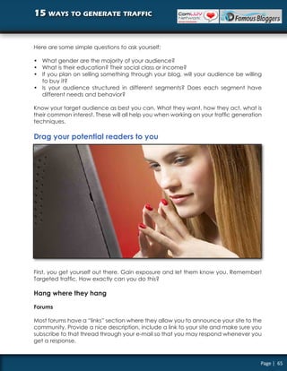 15 ways to generate traffic


Here are some simple questions to ask yourself:

• What gender are the majority of your audience?
• What is their education? Their social class or income?
• If you plan on selling something through your blog, will your audience be willing
  to buy it?
• Is your audience structured in different segments? Does each segment have
  different needs and behavior?

Know your target audience as best you can. What they want, how they act, what is
their common interest. These will all help you when working on your traffic generation
techniques.

Drag your potential readers to you




First, you get yourself out there. Gain exposure and let them know you. Remember!
Targeted traffic. How exactly can you do this?

Hang where they hang

Forums

Most forums have a “links” section where they allow you to announce your site to the
community. Provide a nice description, include a link to your site and make sure you
subscribe to that thread through your e-mail so that you may respond whenever you
get a response.


                                                                                     Page | 65
 