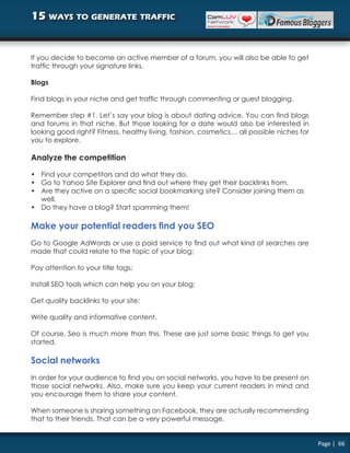 15 ways to generate traffic


If you decide to become an active member of a forum, you will also be able to get
traffic through your signature links.

Blogs

Find blogs in your niche and get traffic through commenting or guest blogging.

Remember step #1. Let’s say your blog is about dating advice. You can find blogs
and forums in that niche. But those looking for a date would also be interested in
looking good right? Fitness, healthy living, fashion, cosmetics… all possible niches for
you to explore.

Analyze the competition

• Find your competitors and do what they do.
• Go to Yahoo Site Explorer and find out where they get their backlinks from.
• Are they active on a specific social bookmarking site? Consider joining them as
  well.
• Do they have a blog? Start spamming them!

Make your potential readers find you SEO
Go to Google AdWords or use a paid service to find out what kind of searches are
made that could relate to the topic of your blog;

Pay attention to your title tags;

Install SEO tools which can help you on your blog;

Get quality backlinks to your site;

Write quality and informative content.

Of course, Seo is much more than this. These are just some basic things to get you
started.

Social networks
In order for your audience to find you on social networks, you have to be present on
those social networks. Also, make sure you keep your current readers in mind and
you encourage them to share your content.

When someone is sharing something on Facebook, they are actually recommending
that to their friends. That can be a very powerful message.


                                                                                           Page | 66
 