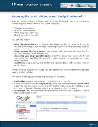 15 ways to generate traffic


Measuring the results: did you attract the right audience?
After successfully attracting traffic on to your site, it is time to measure your results.
Some things we would need to find out at this point:

•   Who are your readers;
•   How did they find you;
•   What they want from you;
•   How they act on your site;

You can find this by:

• Using Google Analytics: find out how people are reaching your site, which pages
  are the most visited, what they are searching on your site, what links they click on,
  etc.;
• Checking your blog’s comments: talk to your commentators, visit their site, find
  out who they are, what they do, etc.
• Measuring your blog’s social impact: use bit.ly or backtype to see who tweets
  your posts, use TweetEffect to see which twitter statuses made you loose or gain
  more followers;
• Ask them: put up a survey and politely ask your readers what you want to know
  about them.

The last method is my favorite, since you can gather a lot more insight from it. Besides,
surveys are fun to take.

These tools can help you in creating a survey for your site:

• PollDaddy.com which does have a free version you can use;
• Online services such as eSurveysPro.com or the free trial version from SurveyGizmo.
  com. You can announce it on your site through a widget, a post or HelloBar or you
  can send out emails if you want only your subscribers to complete it;
• Use Google Docs to create a form and embed it on your site. Just go to “Create
  New” and select “Form”




                                                                                         Page | 67
 