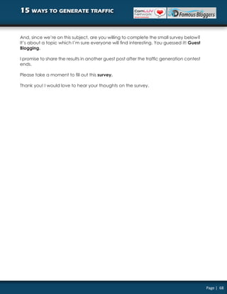 15 ways to generate traffic


And, since we’re on this subject, are you willing to complete the small survey below?
It’s about a topic which I’m sure everyone will find interesting. You guessed it! Guest
Blogging.

I promise to share the results in another guest post after the traffic generation contest
ends.

Please take a moment to fill out this survey.

Thank you! I would love to hear your thoughts on the survey.




                                                                                            Page | 68
 