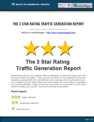 15 ways to generate traffic




  THE 3 STAR RATING TRAFFIC GENERATION REPORT

            Article by newbizblogger - http://www.newbizblogger.com




Generating traffic for your website, albeit challenging, can become easier over time
if you put a plan into effect. There are tons of tactics at your disposal, but the key
to being successful with it is to try different tactics and see which works best for you.
I’ve compiled a list of various ideas and have rated them according to popularity
and overall usefulness. Keep in mind you may have to re-evaluate the star rating
system to reflect your industry. This is not a one size fits all system.

Report Legend:

             Highly effective


          Moderately effective


      Fairly effective




                                                                                        Page | 69
 