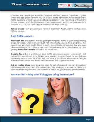 15 ways to generate traffic


Connect with people you know and they will see your updates. If you are a good
writer and post great content, you will receive traffic from them. You can generate
traffic by joining LinkedIn groups and helping people in your niche by pointing them
to your relevant posts. Besides groups, there is an answers section. Answer questions
the best you can and point people to relevant links (your blog).

Yahoo Groups – join groups in your “area of expertise”. Again, do the best you can
to help people.

Paid traffic sources
Facebook ads are a great way to get highly targeted traffic to your blog (landing
page, fan page, what ever). Although not a free traffic source, it is a great one. The
price is not very high and I think it is pretty acceptable considering that you can
choose demographics of Facebook users that will see your ad. I had great success
getting traffic that converts on one of my niche sites.

Google Adwords is a well known paid traffic generation source. I, presonally, did
not get too much into it since it takes some learning to make it work for you. But you
can easily find coupons for $75 to try it out, so why not? Those who can use Google
Adwords well convert that traffic into subscribers and buyers in no time.

Ads on related blogs. Most blogs are open for advertising and you can always buy
advertising space on them. Choosing a blog that is related to your niche (while not
directly competing with you) and has a lot of visitors is a great way to get more traffic.

Answer sites – Why aren’t bloggers using them more?




                                                                                             Page | 7
 
