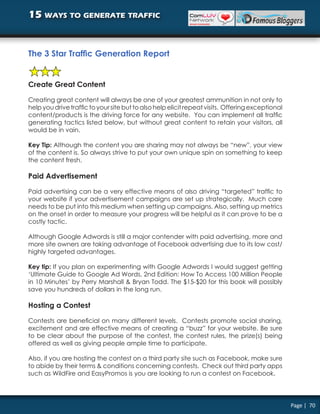 15 ways to generate traffic


The 3 Star Traffic Generation Report


Create Great Content

Creating great content will always be one of your greatest ammunition in not only to
help you drive traffic to your site but to also help elicit repeat visits. Offering exceptional
content/products is the driving force for any website. You can implement all traffic
generating tactics listed below, but without great content to retain your visitors, all
would be in vain.

Key Tip: Although the content you are sharing may not always be “new”, your view
of the content is. So always strive to put your own unique spin on something to keep
the content fresh.

Paid Advertisement

Paid advertising can be a very effective means of also driving “targeted” traffic to
your website if your advertisement campaigns are set up strategically. Much care
needs to be put into this medium when setting up campaigns. Also, setting up metrics
on the onset in order to measure your progress will be helpful as it can prove to be a
costly tactic.

Although Google Adwords is still a major contender with paid advertising, more and
more site owners are taking advantage of Facebook advertising due to its low cost/
highly targeted advantages.

Key tip: If you plan on experimenting with Google Adwords I would suggest getting
‘Ultimate Guide to Google Ad Words, 2nd Edition: How To Access 100 Million People
in 10 Minutes’ by Perry Marshall & Bryan Todd. The $15-$20 for this book will possibly
save you hundreds of dollars in the long run.

Hosting a Contest

Contests are beneficial on many different levels. Contests promote social sharing,
excitement and are effective means of creating a “buzz” for your website. Be sure
to be clear about the purpose of the contest, the contest rules, the prize(s) being
offered as well as giving people ample time to participate.

Also, if you are hosting the contest on a third party site such as Facebook, make sure
to abide by their terms & conditions concerning contests. Check out third party apps
such as WildFire and EasyPromos is you are looking to run a contest on Facebook.




                                                                                                  Page | 70
 