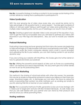 15 ways to generate traffic


Key tip: A powerful strategy in hosting a contest is to encourage social sharing of the
contest details by making that a prerequisite to participate in it.

Video Syndication

With the ever growing rise of video views every day, you would be remiss not to
take advantage of this powerful tactic in some respect. YouTube gets hundreds of
millions of visits per week! Taking a well thought out video and syndicating it out to
multiple video marketing sites via the use of TubeMogul can result in tons of traffic.

Key tip: Creating a great and valuable video is only one part of the equation. If you
want to get the most out of possible views you will need to optimize your videos with
keywords in your title tags and descriptions. Also, but sure to include your website
link!

Podcast Marketing

Podcasting is becoming and ever growing tool that many site owners are beginning
to take advantage of to help broaden their reach and generate more traffic. Simply
creating an audio file (many computers already have a built in sound recorder)
and uploading the file to your website, you can start sharing content in yet another
dynamic way.

If you are running your website with WordPress, this Codex gets into further detail on
how to upload and share your podcast.

Key tip: Utilizing the powerful social aspects of sites such as iTunes as a podcasting
client, can expand your reach exponentially. This document gets into further details
on how to set up this podcasting client.

Integration Marketing

This method is the sharing of virtual real estate with other site owners. For example,
this may be as simple as requesting someone to place your eBook on their thank you
page, download pages, etc. In exchange you can return the favor by doing the
same or promoting their content via other methods such as sending out emails to
your list, placing their link or banner on your website, etc.

Key tip: This is a powerful method of traffic generation so be sure to be strategic with
it. Make sure to target joint ventures with like-minded individuals. As well, make sure
that you are well related with your partner and can stand by their products and
services since you will be promoting them.

Hosting webinars


                                                                                       Page | 71
 