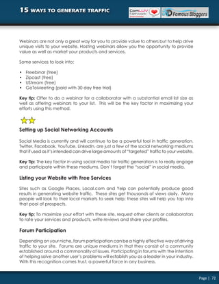 15 ways to generate traffic



Webinars are not only a great way for you to provide value to others but to help drive
unique visits to your website. Hosting webinars allow you the opportunity to provide
value as well as market your products and services.

Some services to look into:

•   Freebinar (free)
•   Zipcast (free)
•   UStream (free)
•   GoToMeeting (paid with 30 day free trial)

Key tip: Offer to do a webinar for a collaborator with a substantial email list size as
well as offering webinars to your list. This will be the key factor in maximizing your
efforts using this method.



Setting up Social Networking Accounts

Social Media is currently and will continue to be a powerful tool in traffic generation.
Twitter, Facebook, YouTube, LinkedIn, are just a few of the social networking mediums
that if used as it’s intended can drive large amounts of “targeted” traffic to your website.

Key Tip: The key factor in using social media for traffic generation is to really engage
and participate within these mediums. Don’t forget the “social” in social media.

Listing your Website with Free Services

Sites such as Google Places, Local.com and Yelp can potentially produce good
results in generating website traffic. These sites get thousands of views daily. Many
people will look to their local markets to seek help; these sites will help you tap into
that pool of prospects.

Key tip: To maximize your effort with these site, request other clients or collaborators
to rate your services and products, write reviews and share your profiles.

Forum Participation

Depending on your niche, forum participation can be a highly effective way of driving
traffic to your site. Forums are unique mediums in that they consist of a community
established around a commonality of issues. Participating in forums with the intention
of helping solve another user’s problems will establish you as a leader in your industry.
With this recognition comes trust; a powerful force in any business.


                                                                                               Page | 72
 