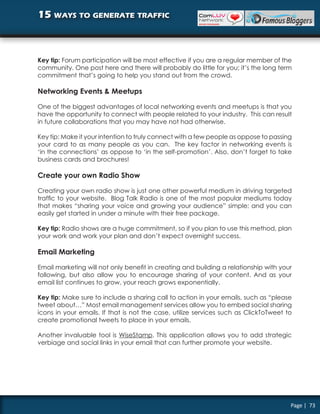 15 ways to generate traffic



Key tip: Forum participation will be most effective if you are a regular member of the
community. One post here and there will probably do little for you; it’s the long term
commitment that’s going to help you stand out from the crowd.

Networking Events & Meetups

One of the biggest advantages of local networking events and meetups is that you
have the opportunity to connect with people related to your industry. This can result
in future collaborations that you may have not had otherwise.

Key tip: Make it your intention to truly connect with a few people as oppose to passing
your card to as many people as you can. The key factor in networking events is
‘in the connections’ as oppose to ‘in the self-promotion’. Also, don’t forget to take
business cards and brochures!

Create your own Radio Show

Creating your own radio show is just one other powerful medium in driving targeted
traffic to your website. Blog Talk Radio is one of the most popular mediums today
that makes “sharing your voice and growing your audience” simple; and you can
easily get started in under a minute with their free package.

Key tip: Radio shows are a huge commitment, so if you plan to use this method, plan
your work and work your plan and don’t expect overnight success.

Email Marketing

Email marketing will not only benefit in creating and building a relationship with your
following, but also allow you to encourage sharing of your content. And as your
email list continues to grow, your reach grows exponentially.

Key tip: Make sure to include a sharing call to action in your emails, such as “please
tweet about…” Most email management services allow you to embed social sharing
icons in your emails. If that is not the case, utilize services such as ClickToTweet to
create promotional tweets to place in your emails.

Another invaluable tool is WiseStamp. This application allows you to add strategic
verbiage and social links in your email that can further promote your website.




                                                                                      Page | 73
 