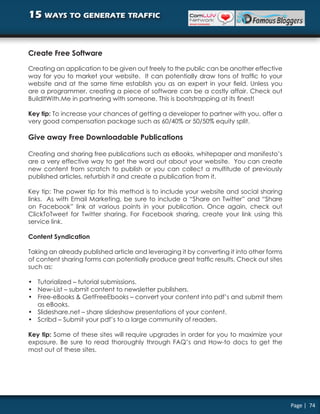 15 ways to generate traffic


Create Free Software

Creating an application to be given out freely to the public can be another effective
way for you to market your website. It can potentially draw tons of traffic to your
website and at the same time establish you as an expert in your field. Unless you
are a programmer, creating a piece of software can be a costly affair. Check out
BuildItWith.Me in partnering with someone. This is bootstrapping at its finest!

Key tip: To increase your chances of getting a developer to partner with you, offer a
very good compensation package such as 60/40% or 50/50% equity split.

Give away Free Downloadable Publications

Creating and sharing free publications such as eBooks, whitepaper and manifesto’s
are a very effective way to get the word out about your website. You can create
new content from scratch to publish or you can collect a multitude of previously
published articles, refurbish it and create a publication from it.

Key tip: The power tip for this method is to include your website and social sharing
links. As with Email Marketing, be sure to include a “Share on Twitter” and “Share
on Facebook” link at various points in your publication. Once again, check out
ClickToTweet for Twitter sharing. For Facebook sharing, create your link using this
service link.

Content Syndication

Taking an already published article and leveraging it by converting it into other forms
of content sharing forms can potentially produce great traffic results. Check out sites
such as:

• Tutorialized – tutorial submissions.
• New-List – submit content to newsletter publishers.
• Free-eBooks & GetFreeEbooks – convert your content into pdf’s and submit them
  as eBooks.
• Slideshare.net – share slideshow presentations of your content.
• Scribd – Submit your pdf’s to a large community of readers.

Key tip: Some of these sites will require upgrades in order for you to maximize your
exposure. Be sure to read thoroughly through FAQ’s and How-to docs to get the
most out of these sites.




                                                                                          Page | 74
 