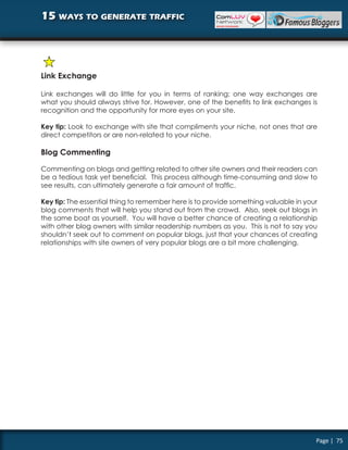 15 ways to generate traffic




Link Exchange

Link exchanges will do little for you in terms of ranking; one way exchanges are
what you should always strive for. However, one of the benefits to link exchanges is
recognition and the opportunity for more eyes on your site.

Key tip: Look to exchange with site that compliments your niche, not ones that are
direct competitors or are non-related to your niche.

Blog Commenting

Commenting on blogs and getting related to other site owners and their readers can
be a tedious task yet beneficial. This process although time-consuming and slow to
see results, can ultimately generate a fair amount of traffic.

Key tip: The essential thing to remember here is to provide something valuable in your
blog comments that will help you stand out from the crowd. Also, seek out blogs in
the same boat as yourself. You will have a better chance of creating a relationship
with other blog owners with similar readership numbers as you. This is not to say you
shouldn’t seek out to comment on popular blogs, just that your chances of creating
relationships with site owners of very popular blogs are a bit more challenging.




                                                                                     Page | 75
 