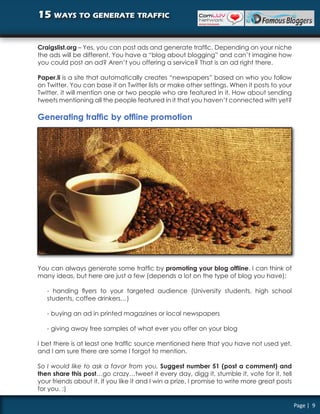 15 ways to generate traffic


Craigslist.org – Yes, you can post ads and generate traffic. Depending on your niche
the ads will be different. You have a “blog about blogging” and can’t imagine how
you could post an ad? Aren’t you offering a service? That is an ad right there.

Paper.li is a site that automatically creates “newspapers” based on who you follow
on Twitter. You can base it on Twitter lists or make other settings. When it posts to your
Twitter, it will mention one or two people who are featured in it. How about sending
tweets mentioning all the people featured in it that you haven’t connected with yet?

Generating traffic by offline promotion




You can always generate some traffic by promoting your blog offline. I can think of
many ideas, but here are just a few (depends a lot on the type of blog you have):

   - handing flyers to your targeted audience (University students, high school
   students, coffee drinkers…)

   - buying an ad in printed magazines or local newspapers

   - giving away free samples of what ever you offer on your blog

I bet there is at least one traffic source mentioned here that you have not used yet,
and I am sure there are some I forgot to mention.

So I would like to ask a favor from you. Suggest number 51 (post a comment) and
then share this post…go crazy…tweet it every day, digg it, stumble it, vote for it, tell
your friends about it. If you like it and I win a prize, I promise to write more great posts
for you. :)

                                                                                               Page | 9
 