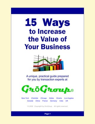 15 Ways
    to Increase
    the Value of
   Your Business


     A unique, practical guide prepared
      for you by transaction experts at




New York   Charlotte    Chicago    Dallas   Omaha     Los Angeles
      Canada    China     France    Germany   India    UK


      © 2009 Copyright by GroGroup. All rights reserved



                            Page 1
 