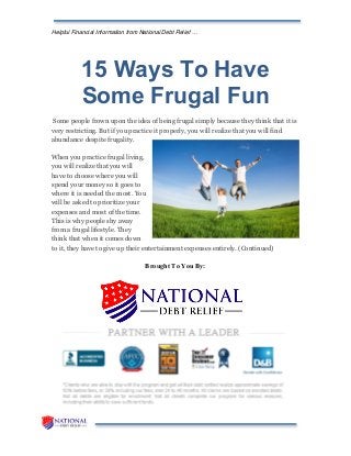 Helpful Financial Information from National Debt Relief …
15 Ways To Have
Some Frugal Fun
Some people frown upon the idea of being frugal simply because they think that it is
very restricting. But if you practice it properly, you will realize that you will find
abundance despite frugality.
When you practice frugal living,
you will realize that you will
have to choose where you will
spend your money so it goes to
where it is needed the most. You
will be asked to prioritize your
expenses and most of the time.
This is why people shy away
from a frugal lifestyle. They
think that when it comes down
to it, they have to give up their entertainment expenses entirely. (Continued)
Brought To You By:
 