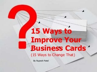 15 Ways to 
Improve Your 
Business Cards 
(15 Ways to Change That) 
By Rupesh Patel 
 