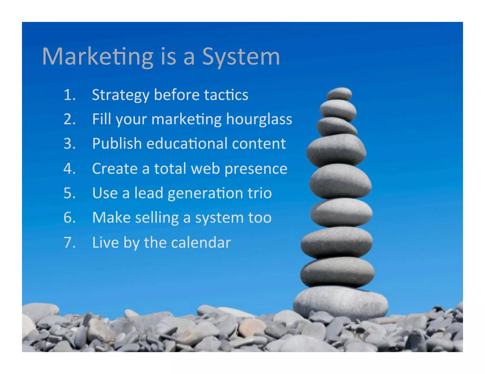 MarkeGng	
  is	
  a	
  System	
  
       1.    	
  Strategy	
  before	
  tacGcs	
  
       2.    	
  Fill	
  your	
  markeGng	
  hourglass	
  
       3.    	
  Publish	
  educaGonal	
  content	
  
       4.    	
  Create	
  a	
  total	
  web	
  presence	
  	
  
       5.    	
  Use	
  a	
  lead	
  generaGon	
  trio	
  
       6.    	
  Make	
  selling	
  a	
  system	
  too	
  
       7.    	
  Live	
  by	
  the	
  calendar	
  
	
  
 