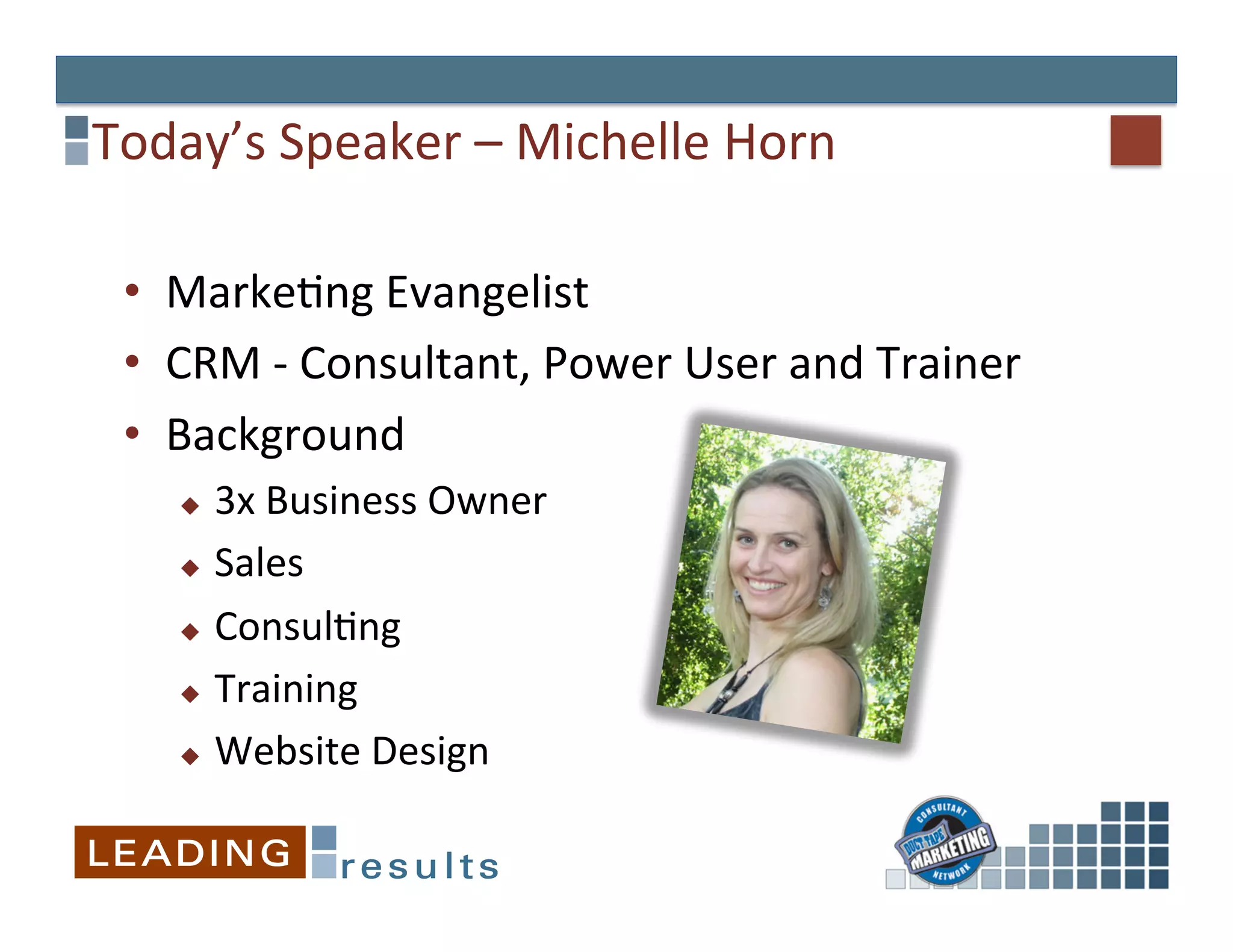 Today’s	
  Speaker	
  –	
  Michelle	
  Horn	
  

 •  MarkeGng	
  Evangelist	
  
 •  CRM	
  -­‐	
  Consultant,	
  Power	
  User	
  and	
  Trainer	
  
 •  Background	
  
     u  3x	
  Business	
  Owner	
  
     u  Sales	
  

     u  ConsulGng	
  

     u  Training	
  

     u  Website	
  Design	
  
 