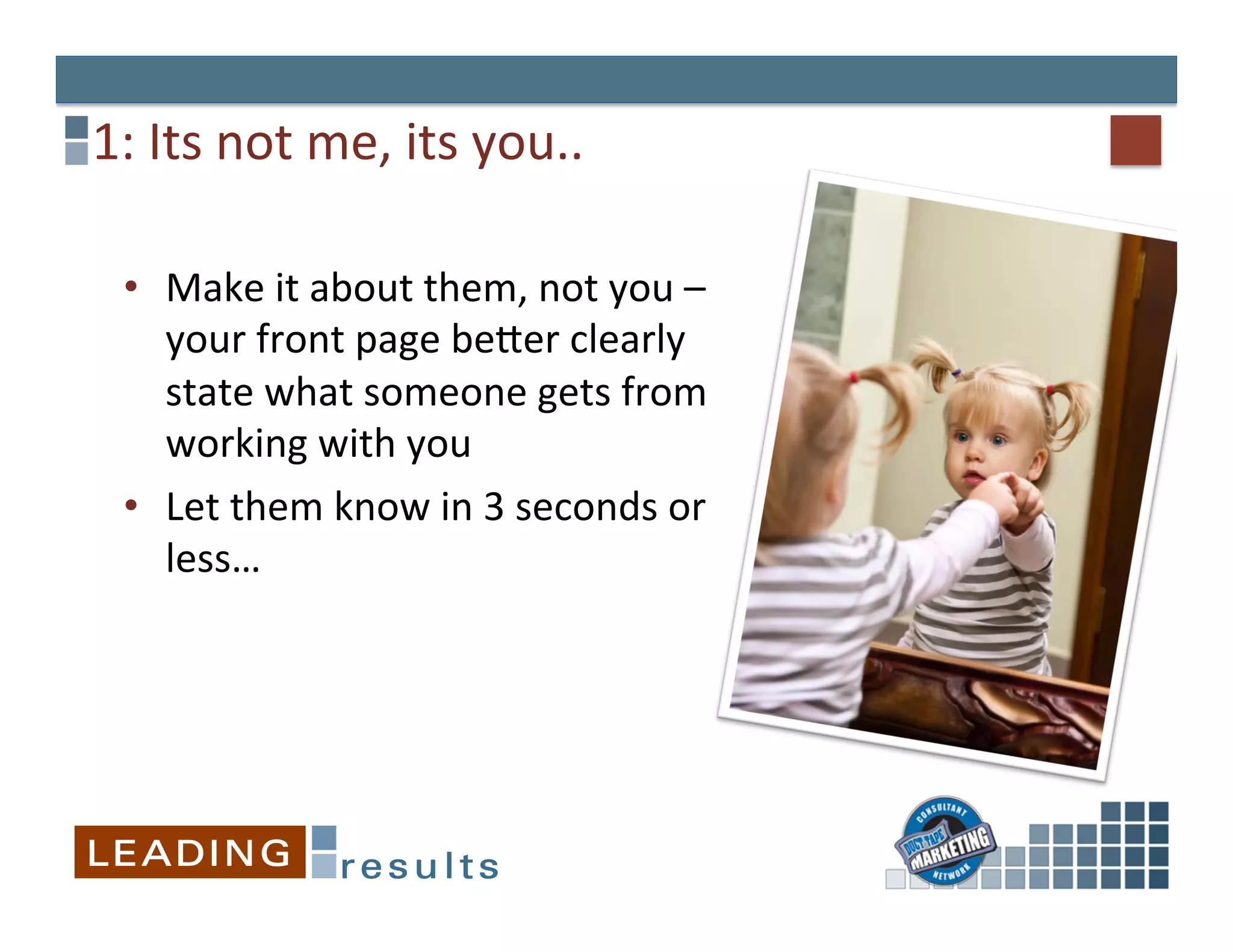 1:	
  Its	
  not	
  me,	
  its	
  you..	
  

  •  Make	
  it	
  about	
  them,	
  not	
  you	
  –	
  
     your	
  front	
  page	
  beXer	
  clearly	
  
     state	
  what	
  someone	
  gets	
  from	
  
     working	
  with	
  you	
  
  •  Let	
  them	
  know	
  in	
  3	
  seconds	
  or	
  
     less…	
  
  	
  
 