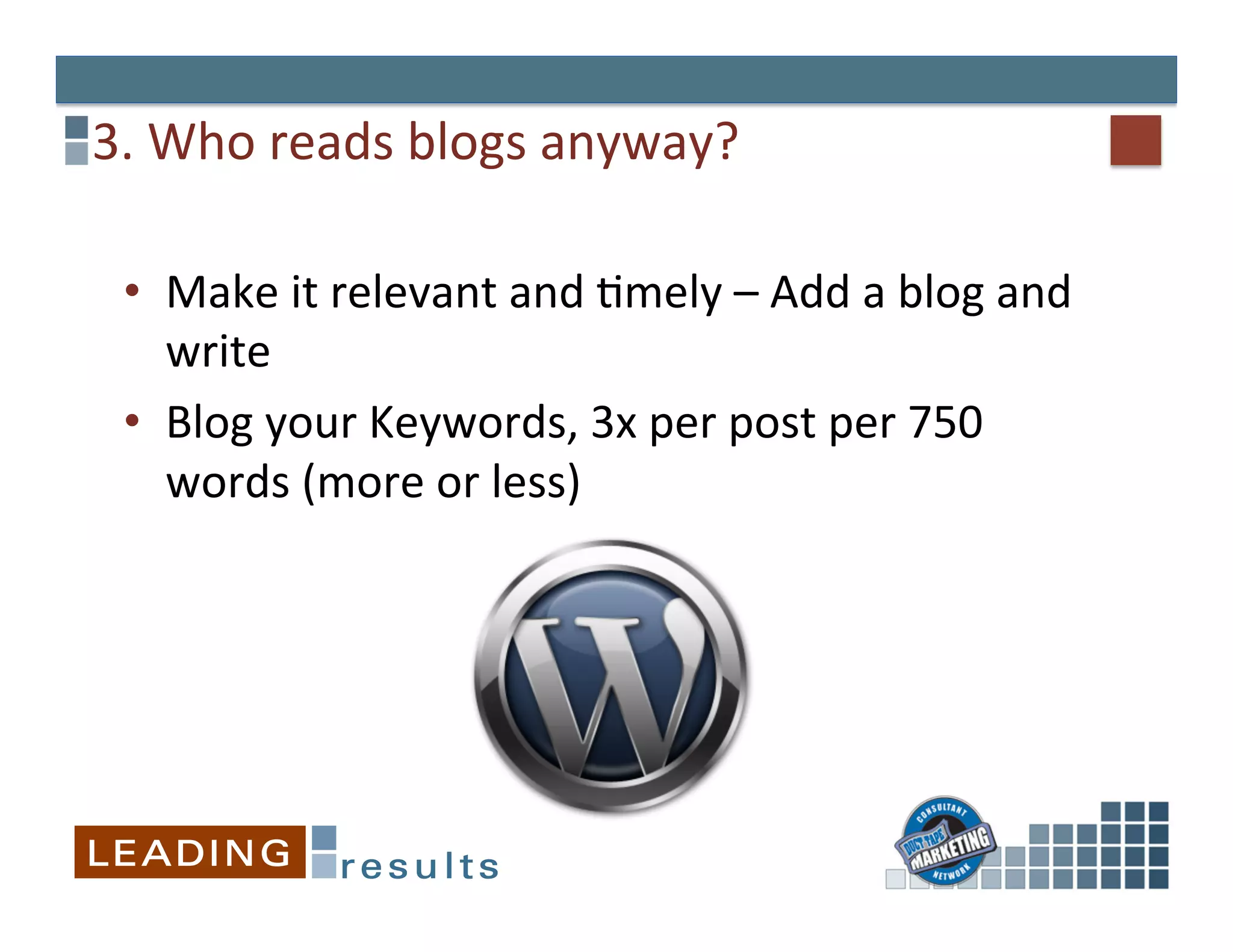 3.	
  Who	
  reads	
  blogs	
  anyway?	
  

  •  Make	
  it	
  relevant	
  and	
  Gmely	
  –	
  Add	
  a	
  blog	
  and	
  
     write	
  
  •  Blog	
  your	
  Keywords,	
  3x	
  per	
  post	
  per	
  750	
  
     words	
  (more	
  or	
  less)	
  	
  
 