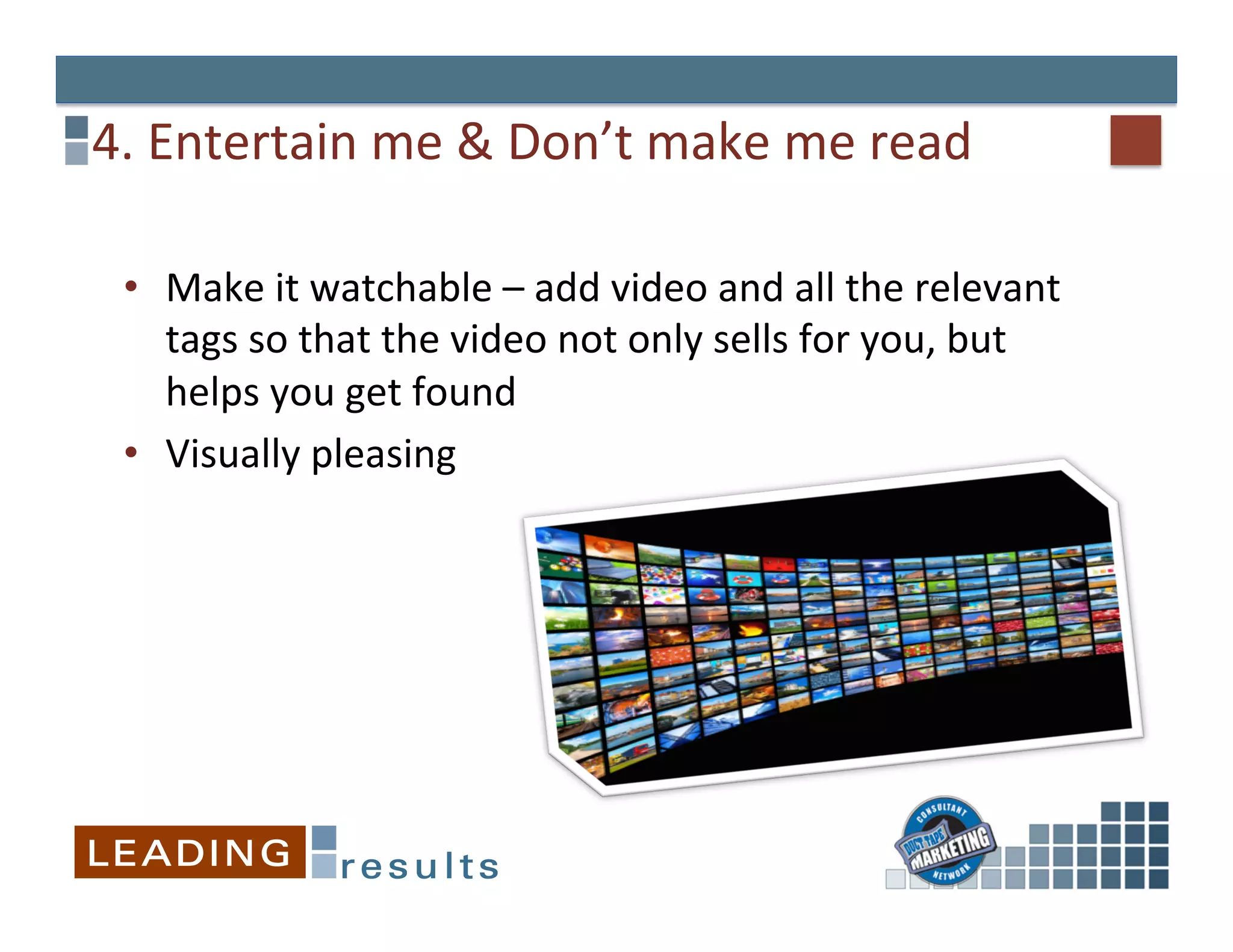 4.	
  Entertain	
  me	
  &	
  Don’t	
  make	
  me	
  read	
  

  •  Make	
  it	
  watchable	
  –	
  add	
  video	
  and	
  all	
  the	
  relevant	
  
     tags	
  so	
  that	
  the	
  video	
  not	
  only	
  sells	
  for	
  you,	
  but	
  
     helps	
  you	
  get	
  found	
  
  •  Visually	
  pleasing	
  
  	
  
 