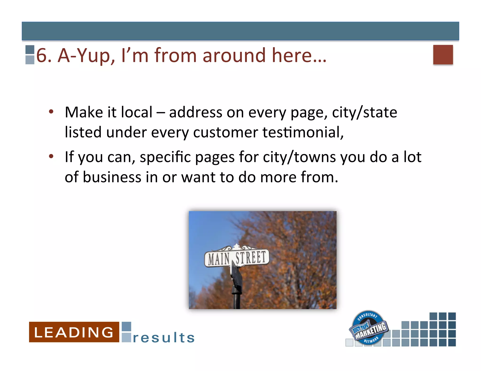 6.	
  A-­‐Yup,	
  I’m	
  from	
  around	
  here…	
  

  •  Make	
  it	
  local	
  –	
  address	
  on	
  every	
  page,	
  city/state	
  
     listed	
  under	
  every	
  customer	
  tesGmonial,	
  	
  
  •  If	
  you	
  can,	
  speciﬁc	
  pages	
  for	
  city/towns	
  you	
  do	
  a	
  lot	
  
     of	
  business	
  in	
  or	
  want	
  to	
  do	
  more	
  from.	
  
 