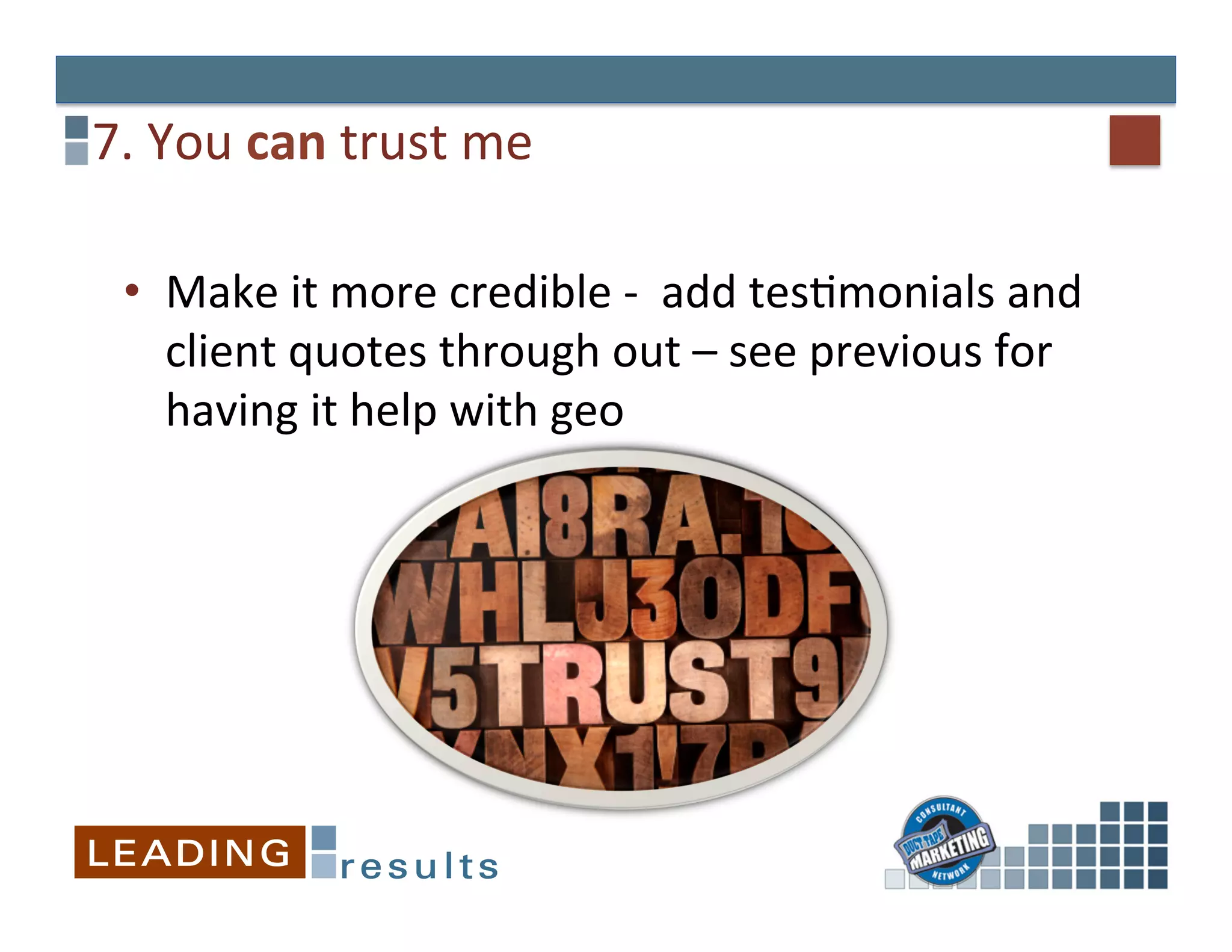 7.	
  You	
  can	
  trust	
  me	
  

  •  Make	
  it	
  more	
  credible	
  -­‐	
  	
  add	
  tesGmonials	
  and	
  
     client	
  quotes	
  through	
  out	
  –	
  see	
  previous	
  for	
  
     having	
  it	
  help	
  with	
  geo	
  
 