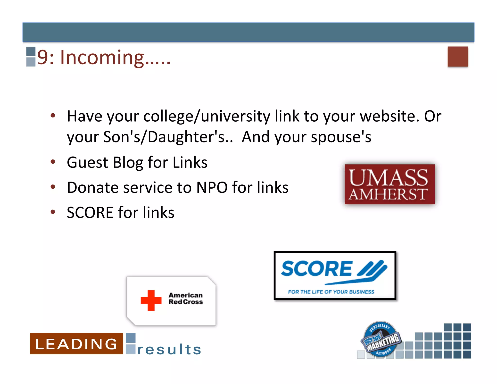 9:	
  Incoming…..	
  

 •  Have	
  your	
  college/university	
  link	
  to	
  your	
  website.	
  Or	
  
    your	
  Son's/Daughter's..	
  	
  And	
  your	
  spouse's	
  
 •  Guest	
  Blog	
  for	
  Links	
  
 •  Donate	
  service	
  to	
  NPO	
  for	
  links	
  
 •  SCORE	
  for	
  links	
  
 	
  
 