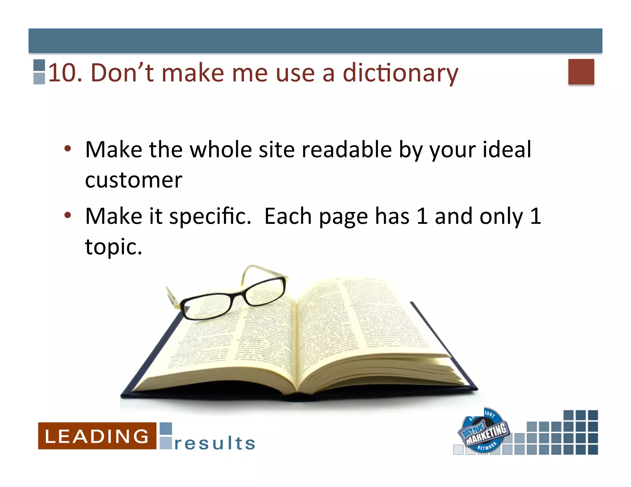 10.	
  Don’t	
  make	
  me	
  use	
  a	
  dicGonary	
  

  •  Make	
  the	
  whole	
  site	
  readable	
  by	
  your	
  ideal	
  
     customer	
  
  •  Make	
  it	
  speciﬁc.	
  	
  Each	
  page	
  has	
  1	
  and	
  only	
  1	
  
     topic.	
  
 