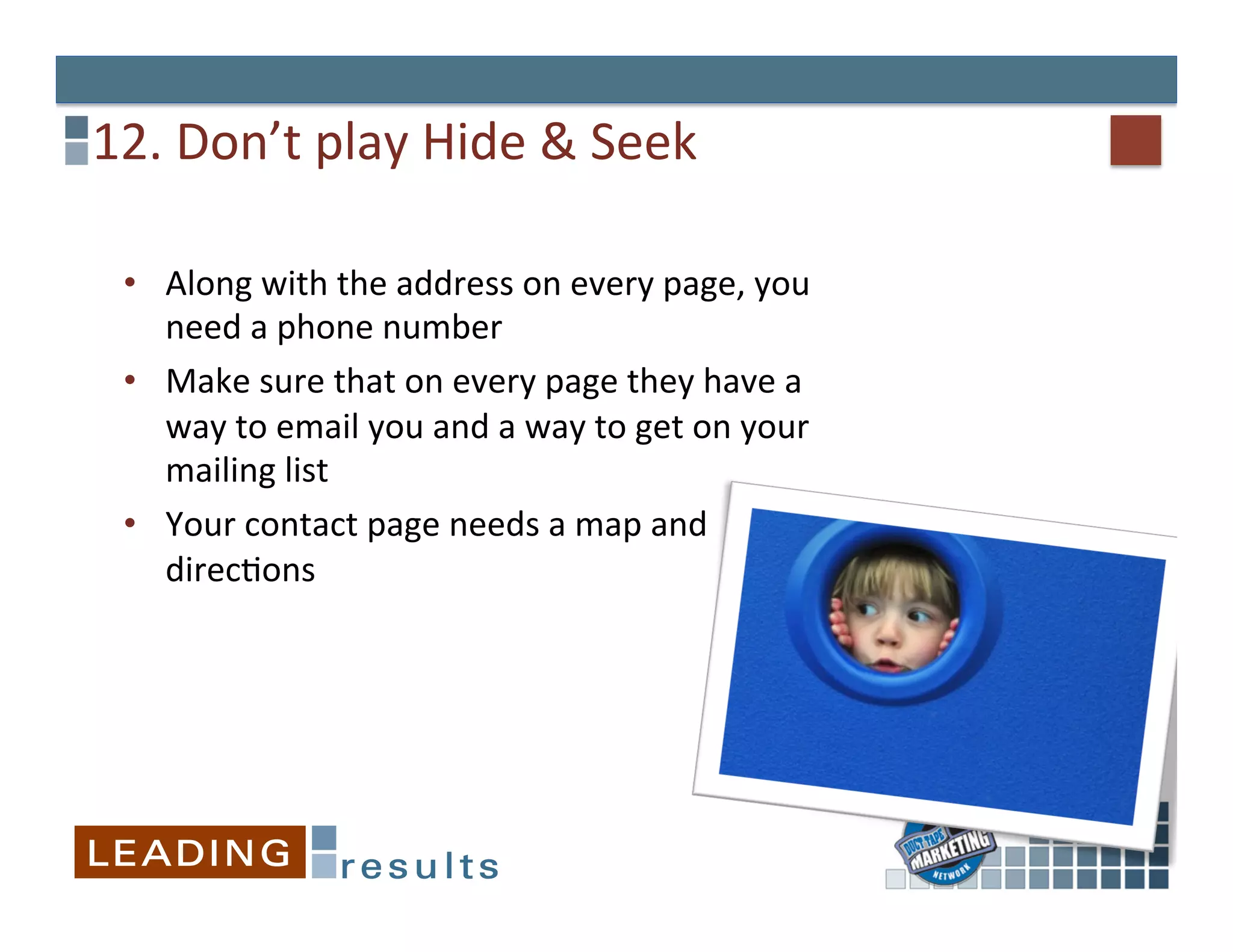 12.	
  Don’t	
  play	
  Hide	
  &	
  Seek	
  

  •  Along	
  with	
  the	
  address	
  on	
  every	
  page,	
  you	
  
     need	
  a	
  phone	
  number	
  
  •  Make	
  sure	
  that	
  on	
  every	
  page	
  they	
  have	
  a	
  
     way	
  to	
  email	
  you	
  and	
  a	
  way	
  to	
  get	
  on	
  your	
  
     mailing	
  list	
  
  •  Your	
  contact	
  page	
  needs	
  a	
  map	
  and	
  
     direcGons	
  
 