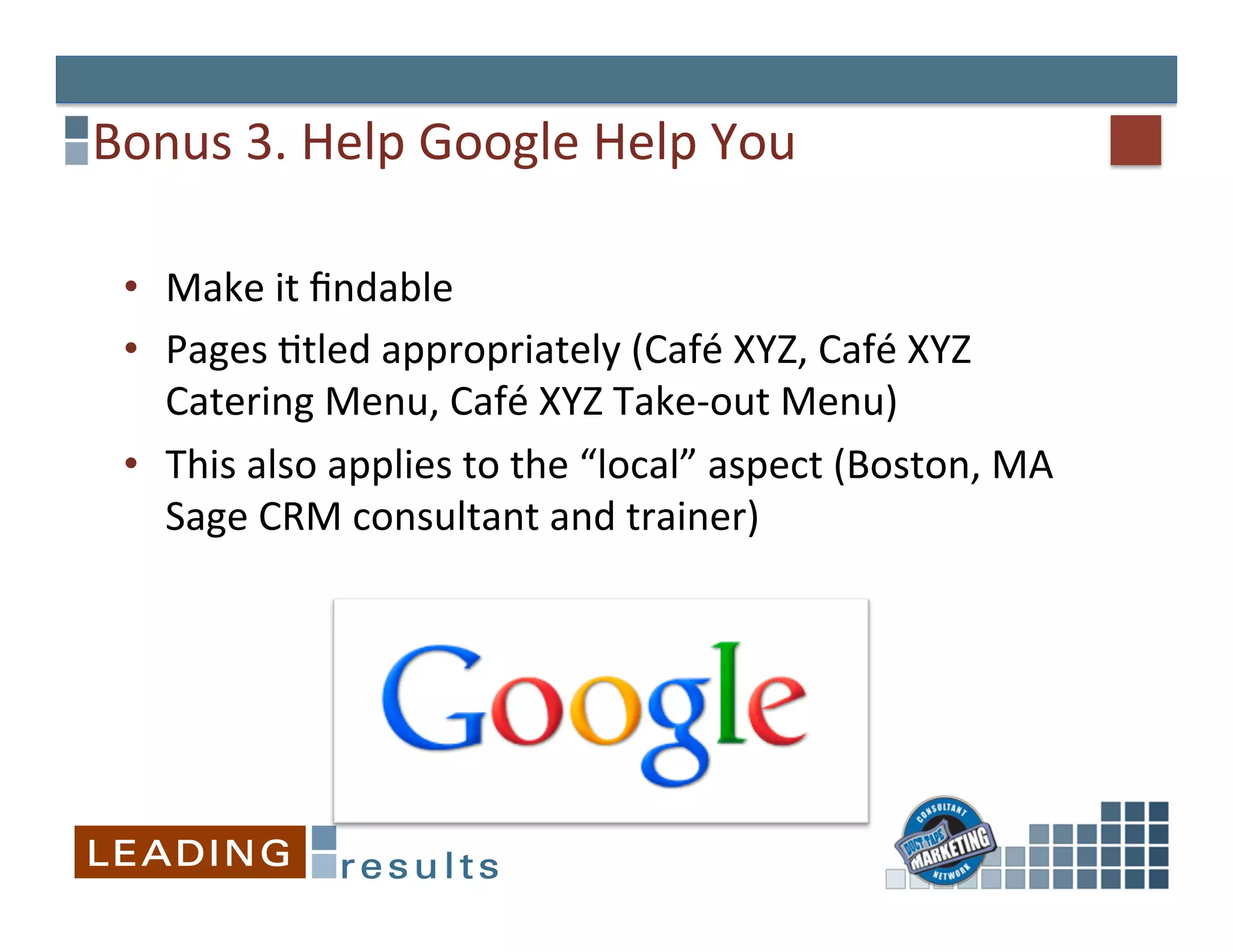 Bonus	
  3.	
  Help	
  Google	
  Help	
  You	
  

  •  Make	
  it	
  ﬁndable	
  
  •  Pages	
  Gtled	
  appropriately	
  (Café	
  XYZ,	
  Café	
  XYZ	
  
     Catering	
  Menu,	
  Café	
  XYZ	
  Take-­‐out	
  Menu)	
  
  •  This	
  also	
  applies	
  to	
  the	
  “local”	
  aspect	
  (Boston,	
  MA	
  
     Sage	
  CRM	
  consultant	
  and	
  trainer)	
  
 