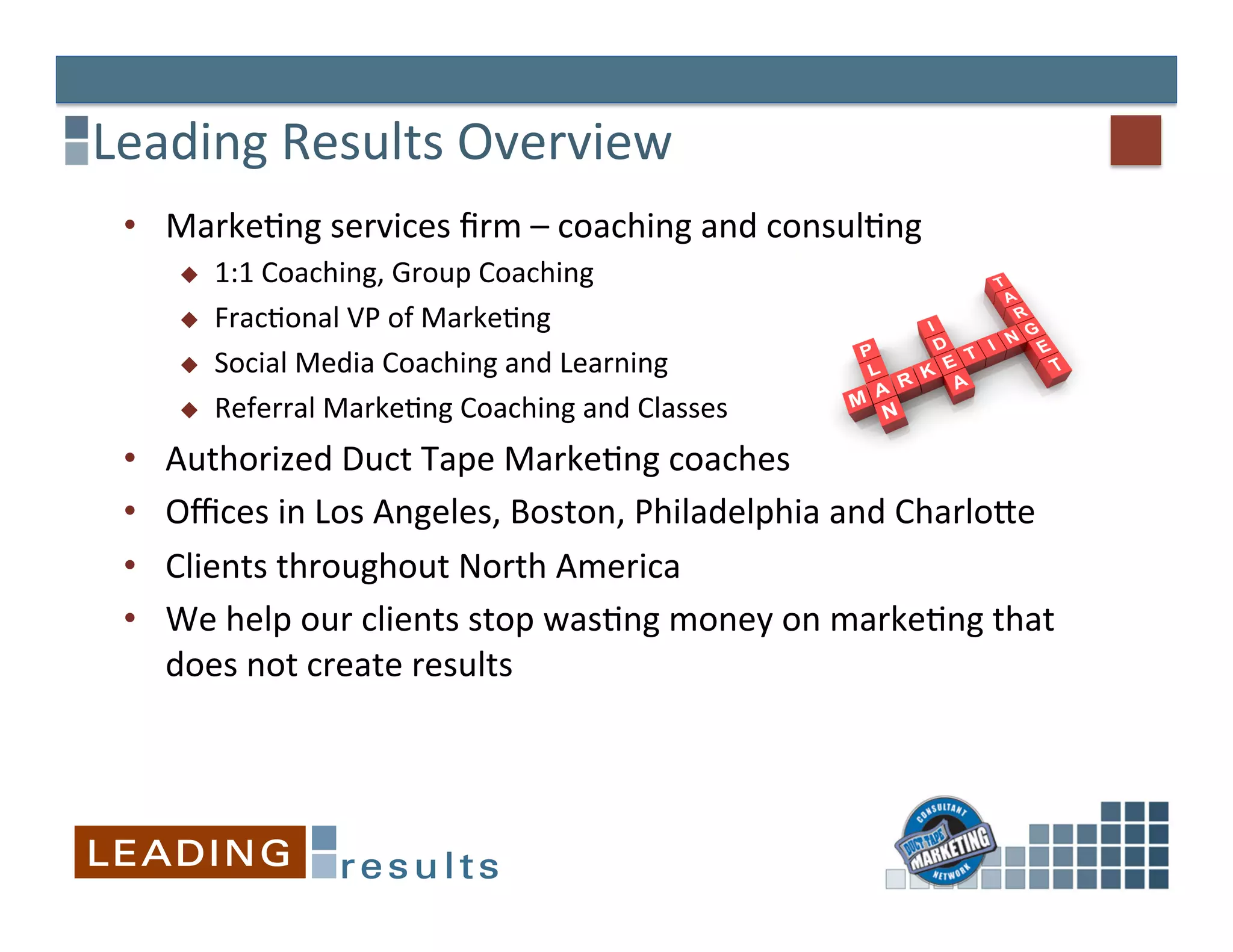 Leading	
  Results	
  Overview	
  
 •  MarkeGng	
  services	
  ﬁrm	
  –	
  coaching	
  and	
  consulGng	
  	
  
       u    1:1	
  Coaching,	
  Group	
  Coaching	
  
       u    FracGonal	
  VP	
  of	
  MarkeGng	
  
       u    Social	
  Media	
  Coaching	
  and	
  Learning	
  
       u    Referral	
  MarkeGng	
  Coaching	
  and	
  Classes	
  
 •    Authorized	
  Duct	
  Tape	
  MarkeGng	
  coaches	
  
 •    Oﬃces	
  in	
  Los	
  Angeles,	
  Boston,	
  Philadelphia	
  and	
  CharloXe	
  
 •    Clients	
  throughout	
  North	
  America	
  
 •    We	
  help	
  our	
  clients	
  stop	
  wasGng	
  money	
  on	
  markeGng	
  that	
  
      does	
  not	
  create	
  results	
  
 