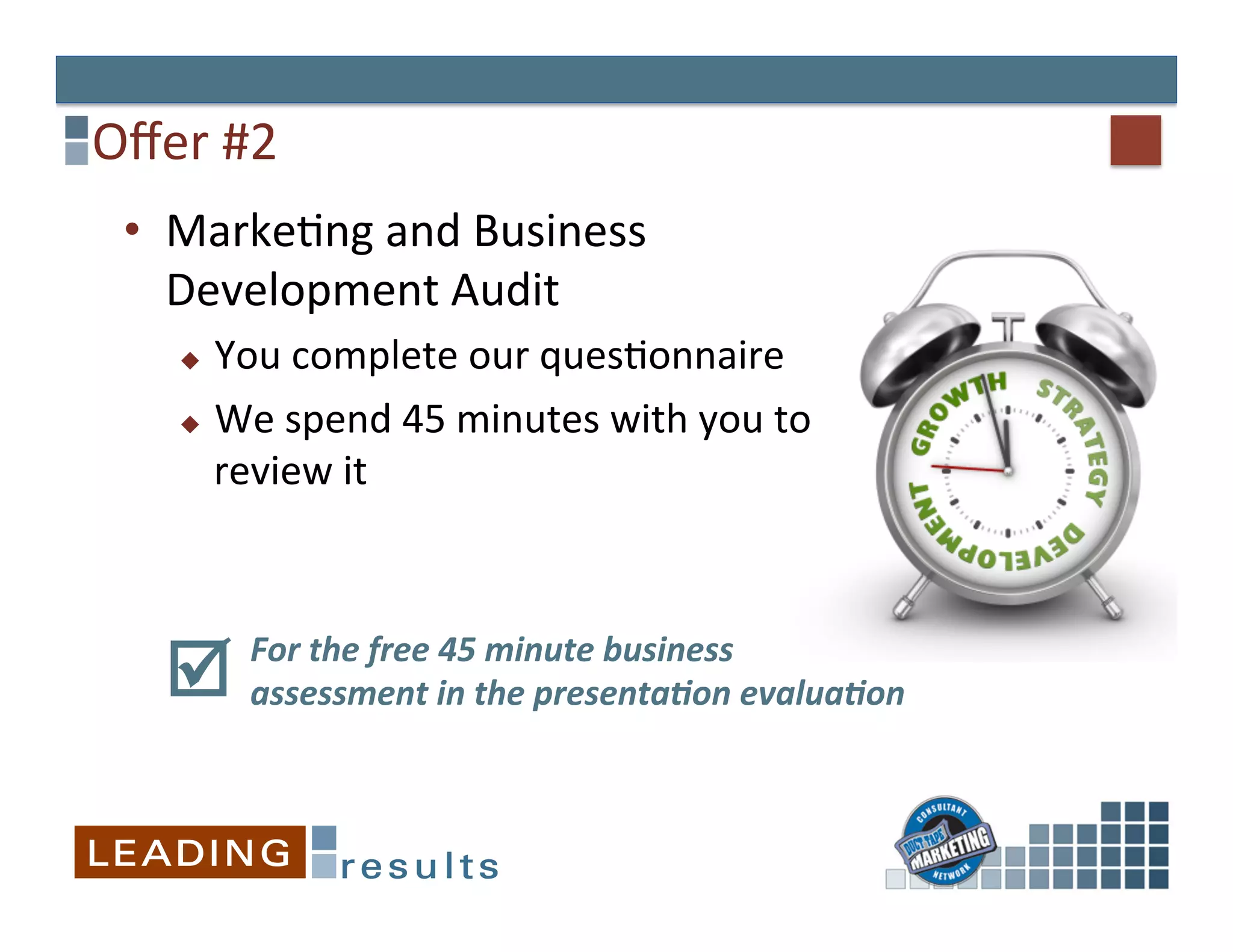 Oﬀer	
  #2	
  
  •  MarkeGng	
  and	
  Business	
  
     Development	
  Audit	
  
      u   You	
  complete	
  our	
  quesGonnaire	
  
      u  We	
  spend	
  45	
  minutes	
  with	
  you	
  to	
  

           review	
  it	
  
      	
  

            For	
  the	
  free	
  45	
  minute	
  business	
  
     þ     assessment	
  in	
  the	
  presenta3on	
  evalua3on	
  
                                                               	
  
            	
  
 