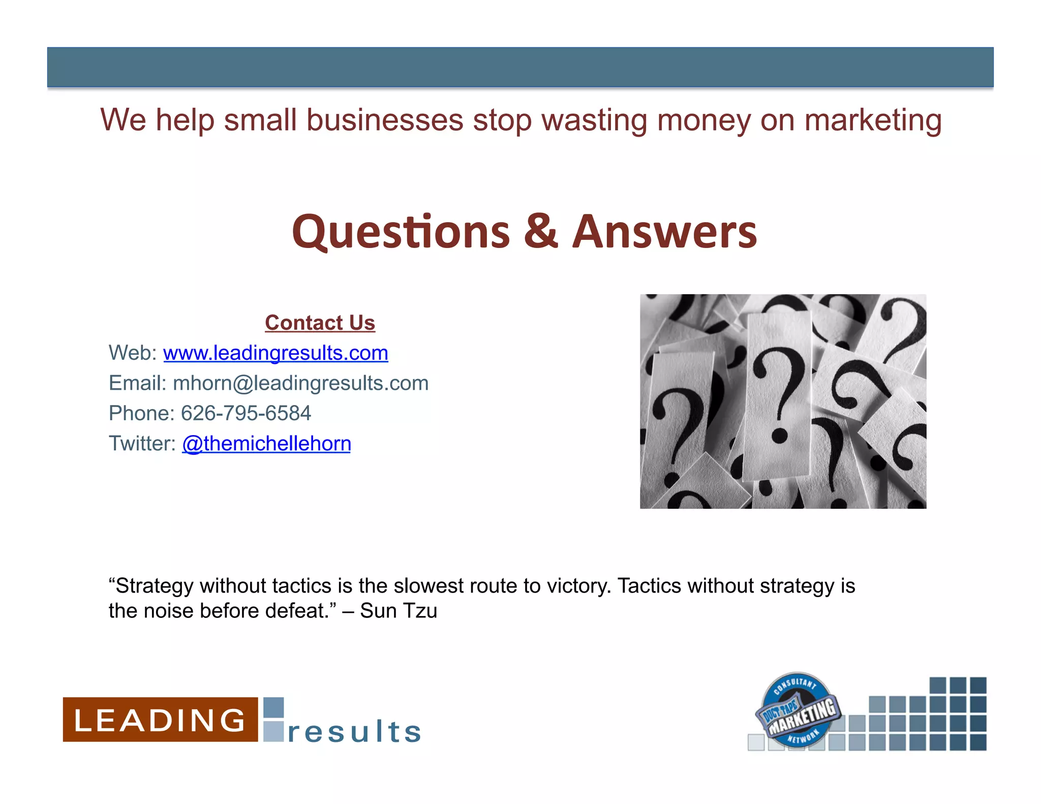 We help small businesses stop wasting money on marketing


                    Ques=ons	
  &	
  Answers
                                           	
  
                Contact Us
                             	
  
Web: www.leadingresults.com
                             	
  
Email: mhorn@leadingresults.com
Phone: 626-795-6584
Twitter: @themichellehorn




“Strategy without tactics is the slowest route to victory. Tactics without strategy is
the noise before defeat.” – Sun Tzu
 