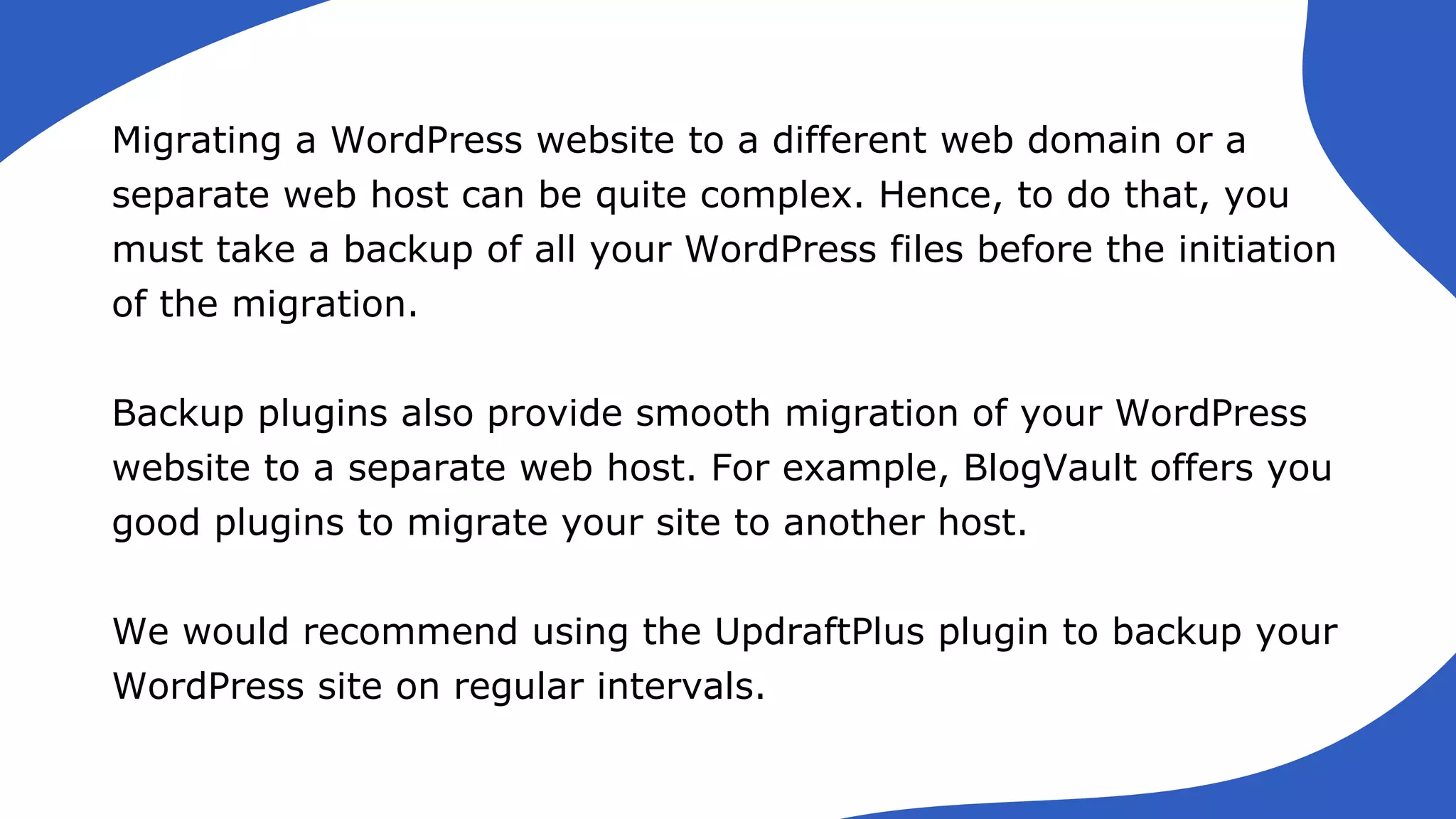 Migrating a WordPress website to a different web domain or a
separate web host can be quite complex. Hence, to do that, you
must take a backup of all your WordPress files before the initiation
of the migration.
Backup plugins also provide smooth migration of your WordPress
website to a separate web host. For example, BlogVault offers you
good plugins to migrate your site to another host.
We would recommend using the UpdraftPlus plugin to backup your
WordPress site on regular intervals.
 