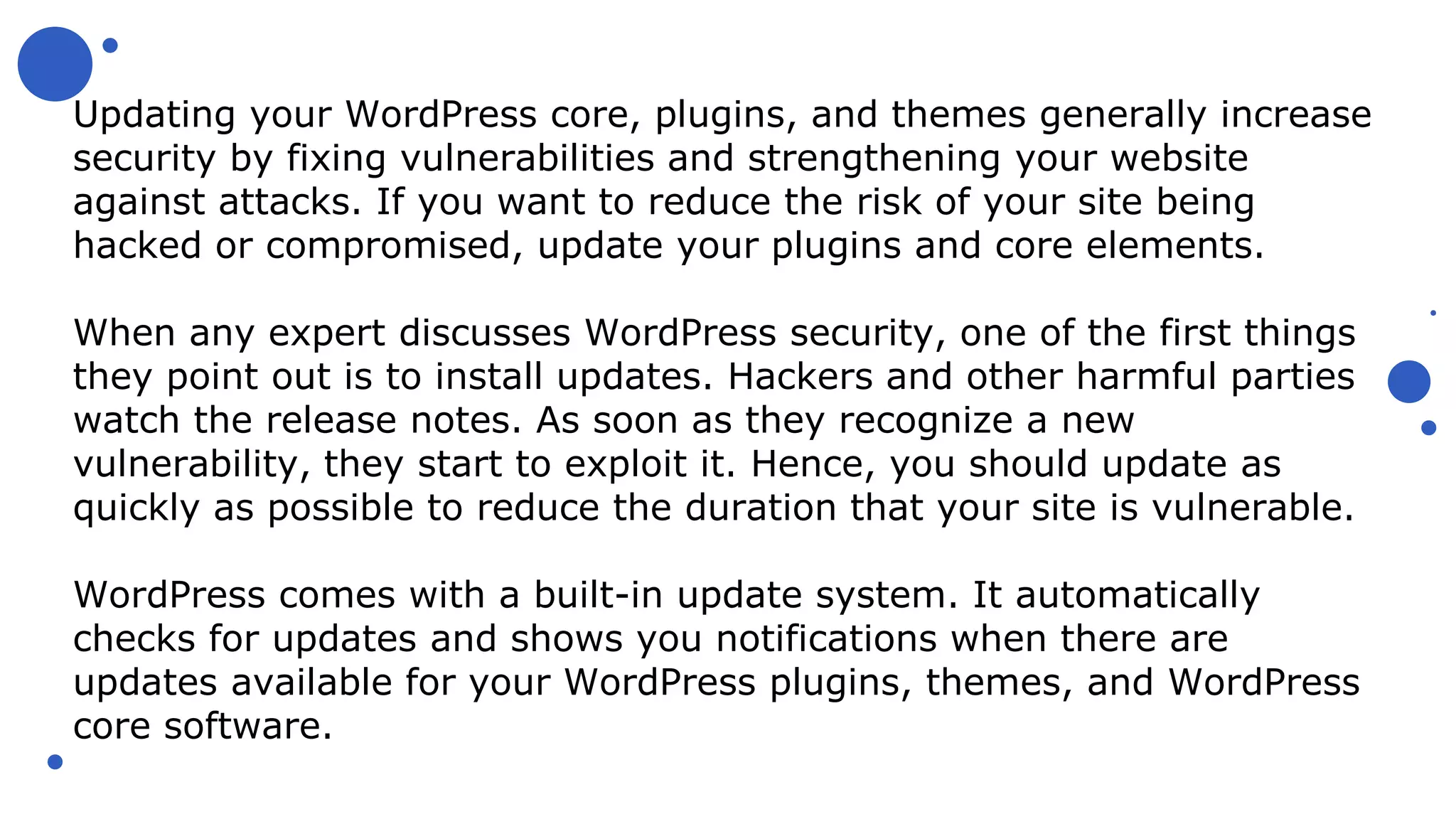 Updating your WordPress core, plugins, and themes generally increase
security by fixing vulnerabilities and strengthening your website
against attacks. If you want to reduce the risk of your site being
hacked or compromised, update your plugins and core elements.
When any expert discusses WordPress security, one of the first things
they point out is to install updates. Hackers and other harmful parties
watch the release notes. As soon as they recognize a new
vulnerability, they start to exploit it. Hence, you should update as
quickly as possible to reduce the duration that your site is vulnerable.
WordPress comes with a built-in update system. It automatically
checks for updates and shows you notifications when there are
updates available for your WordPress plugins, themes, and WordPress
core software.
 